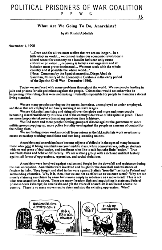 POLITICAL PRISONERS OF WAR COALITION PP W C I;  What Are We Going To Do, Anarchists? by Al Khalid Abdullah  November 11998,  Once and for al we must realize that we are o longer il wopian world... we cannot realize our economic e  o i snarchis Diego Abad de Santiin, Minsry o the Economy n Casonisin the sy peiod of he Spanish Civi War — December 1936  Today we se (aced with many problems throughout the world. We see. it and prisons f Crimes spiastthe peopl. Cames tha wold not ot Rappening fthe uing 1433 were not makiag i viraily mposible for peopl (o mantsi s decent iiwng sindrd.  i ey et oo e gl e e oot P e s er e R st Eacplik o S, iy s pel ot oyl ko b g ‘We are finding more workers cut off from unions as the kkkapitalists work overtime (o  Anarchists and anarchism have become objects of idiculein the eyes of many because hose who pose st being anarchiss are your middle class, white conservaives,college sudents with o rea sense of dedication, and deadbeats who lke o ik but take e “action.+ Trve Snarchists hink and behave diffrendy. We ar & sirong group with a rich and miltant history against llforms of oppressions,represion, and social vilations.  Anacchist were invlved sgaint asism and fought orthe downfal and resistance duing he aas ccupation. Anarchitswere nvolved and fough for the dowalallandrestance o Tnchar iy, They foughtad ded fn the warsspantStalns “fron- st hcrcs i Pland and Sormunding countrics, Wh  kg amrchis by e bt remai iy in subsance 2 & movement? This s not  b Thereae masy reedom ighies ngois  risons death Kkampa) 1 amerkki d Yt (e voice Of anrchLA3 1k b cros he Eaumiy. Ther 1320 mass mavement 1o dele ad o e exising oppression. Why?  